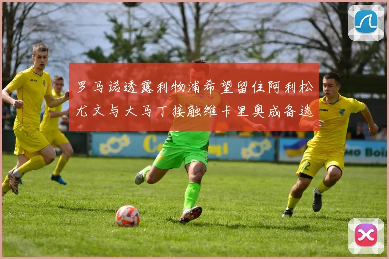 罗马诺透露利物浦希望留住阿利松尤文与大马丁接触维卡里奥成备选