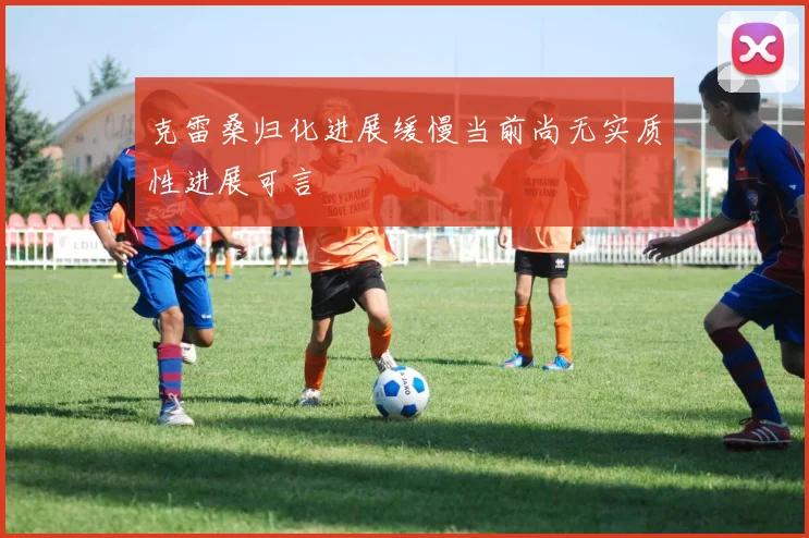 克雷桑归化进展缓慢当前尚无实质性进展可言