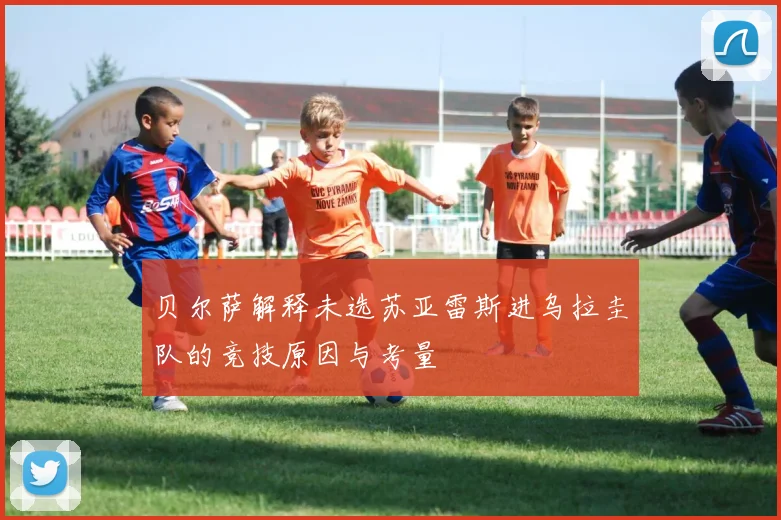 贝尔萨解释未选苏亚雷斯进乌拉圭队的竞技原因与考量