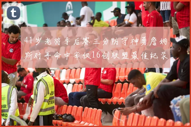 41岁老将季后赛三分防守神勇詹姆斯对手命中率仅16创联盟最佳纪录