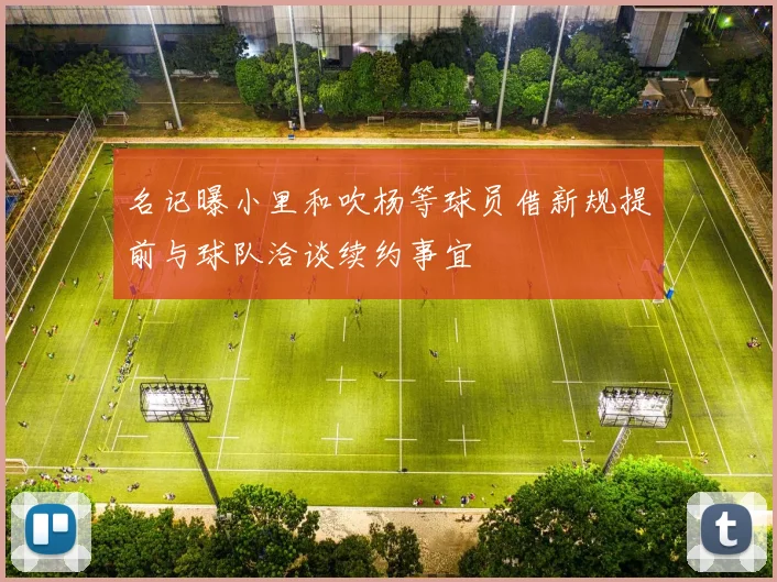 名记曝小里和吹杨等球员借新规提前与球队洽谈续约事宜