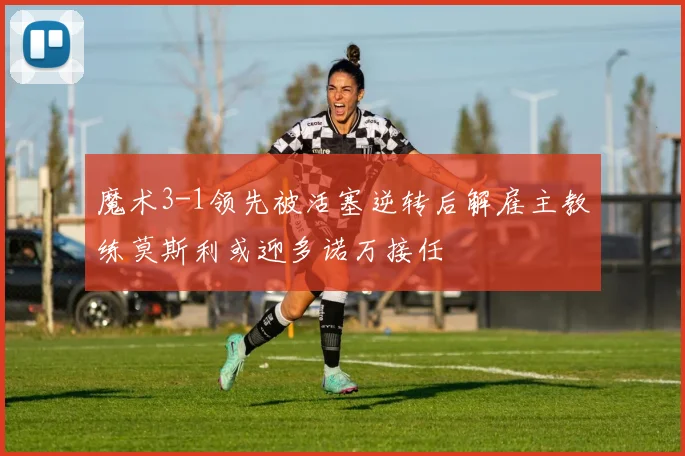魔术3-1领先被活塞逆转后解雇主教练莫斯利或迎多诺万接任