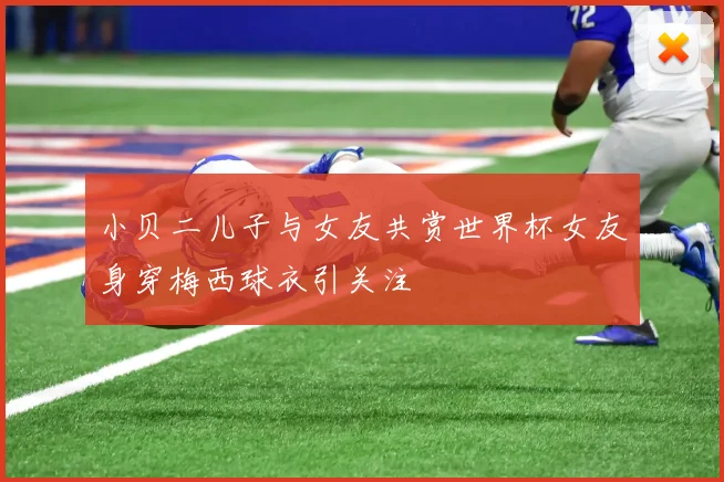 小贝二儿子与女友共赏世界杯女友身穿梅西球衣引关注