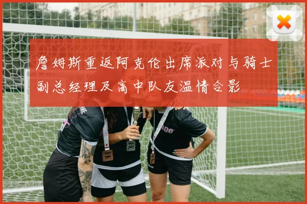 詹姆斯重返阿克伦出席派对与骑士副总经理及高中队友温情合影