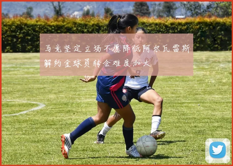 马竞坚定立场不愿降低阿尔瓦雷斯解约金球员转会难度加大