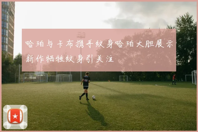 哈珀与卡布携手纹身哈珀大胆展示新作牺牲纹身引关注