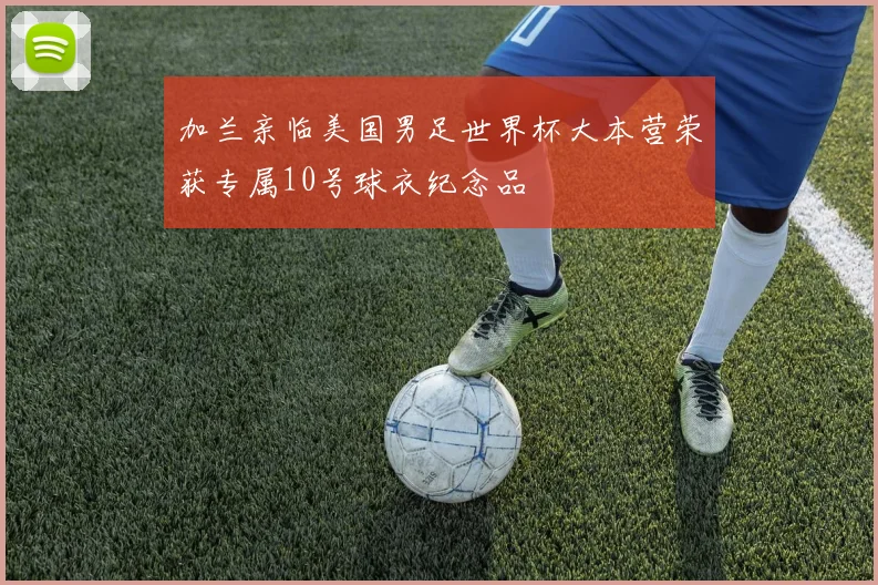 加兰亲临美国男足世界杯大本营荣获专属10号球衣纪念品